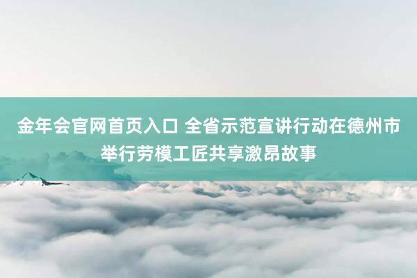 金年会官网首页入口 全省示范宣讲行动在德州市举行劳模工匠共享激昂故事