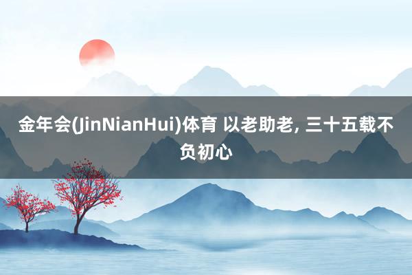 金年会(JinNianHui)体育 以老助老， 三十五载不负初心