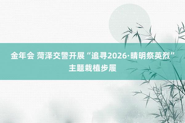 金年会 菏泽交警开展“追寻2026·晴明祭英烈”主题栽植步履