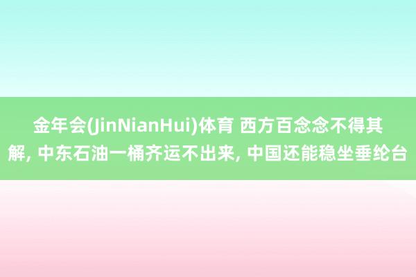 金年会(JinNianHui)体育 西方百念念不得其解， 中东石油一桶齐运不出来， 中国还能稳坐垂纶台