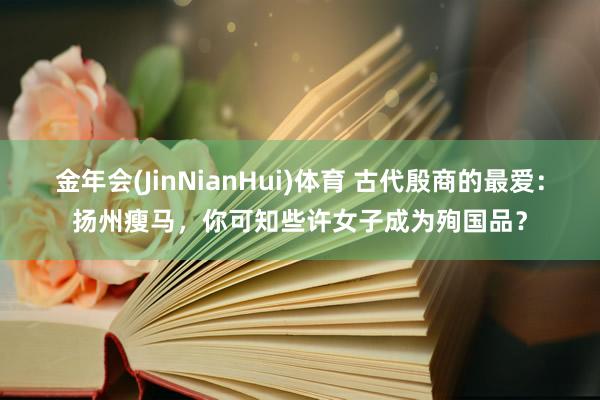 金年会(JinNianHui)体育 古代殷商的最爱：扬州瘦马，你可知些许女子成为殉国品？