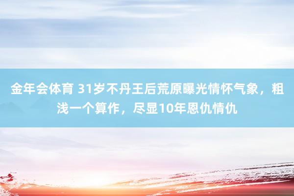 金年会体育 31岁不丹王后荒原曝光情怀气象，粗浅一个算作，尽显10年恩仇情仇