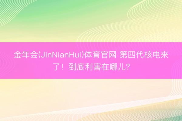 金年会(JinNianHui)体育官网 第四代核电来了!到底利害在哪儿?