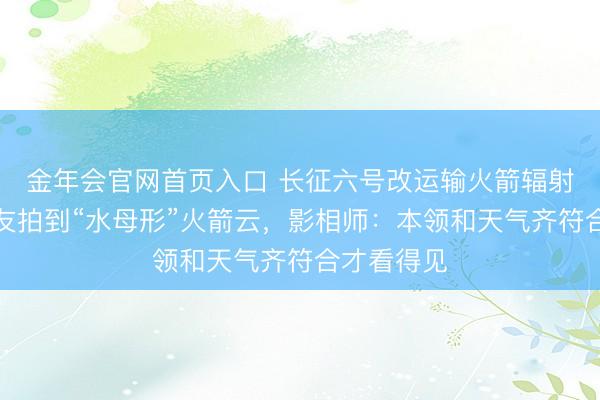 金年会官网首页入口 长征六号改运输火箭辐射，多地网友拍到“水母形”火箭云，影相师：本领和天气齐符合才看得见