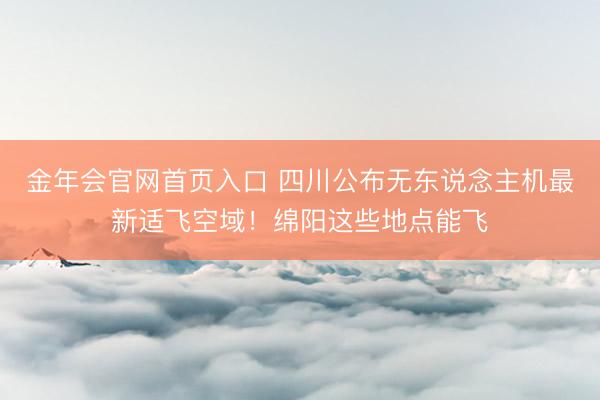 金年会官网首页入口 四川公布无东说念主机最新适飞空域!绵阳这些地点能飞
