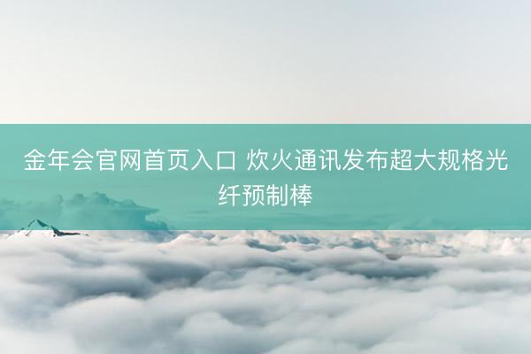 金年会官网首页入口 炊火通讯发布超大规格光纤预制棒