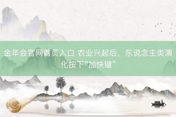金年会官网首页入口 农业兴起后，东说念主类演化按下“加快键”