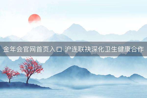 金年会官网首页入口 沪连联袂深化卫生健康合作