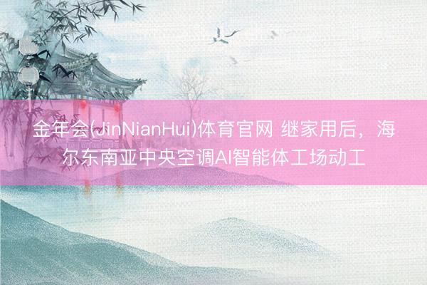 金年会(JinNianHui)体育官网 继家用后，海尔东南亚中央空调AI智能体工场动工