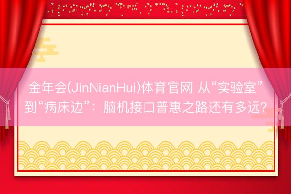 金年会(JinNianHui)体育官网 从“实验室”到“病床边”：脑机接口普惠之路还有多远？