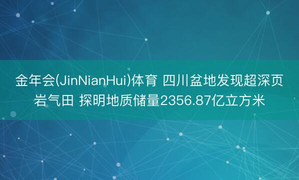 金年会(JinNianHui)体育 四川盆地发现超深页岩气田 探明地质储量2356.87亿立方米
