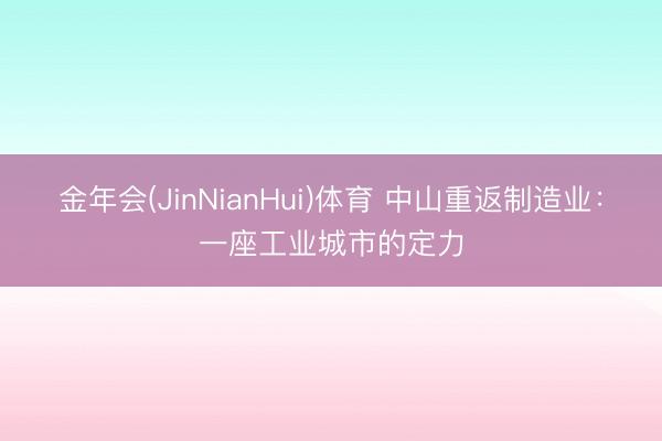 金年会(JinNianHui)体育 中山重返制造业:一座工业城市的定力