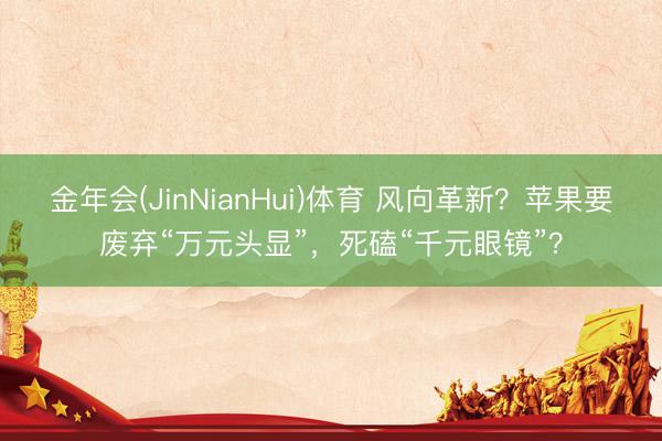 金年会(JinNianHui)体育 风向革新?苹果要废弃“万元头显”,死磕“千元眼镜”?