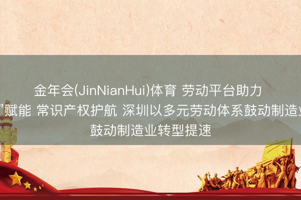 金年会(JinNianHui)体育 劳动平台助力 “数智职工”赋能 常识产权护航 深圳以多元劳动体系鼓动制造业转型提速