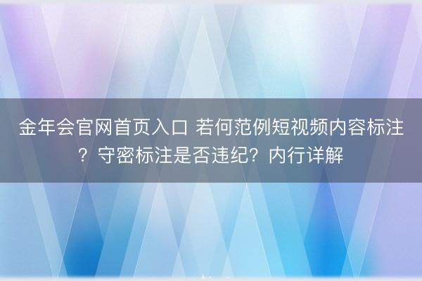 金年会官网首页入口 若何范例短视频内容标注？守密标注是否违纪？内行详解