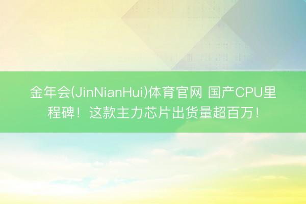 金年会(JinNianHui)体育官网 国产CPU里程碑！这款主力芯片出货量超百万！