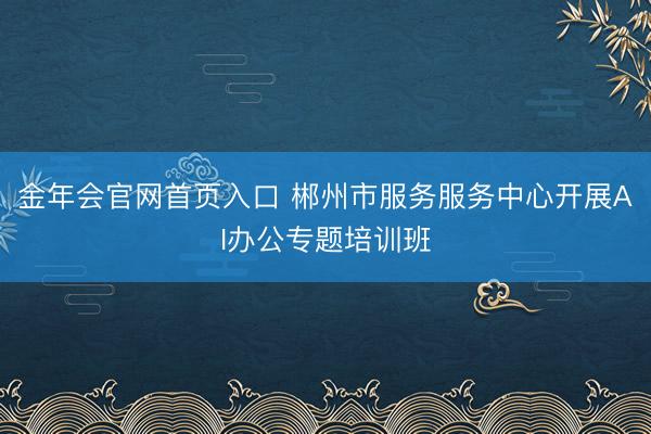 金年会官网首页入口 郴州市服务服务中心开展AI办公专题培训班