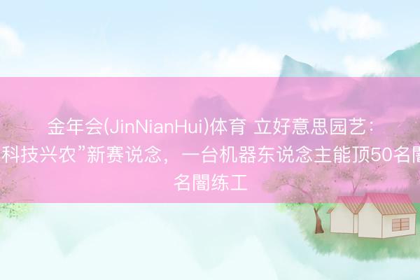 金年会(JinNianHui)体育 立好意思园艺：探索“科技兴农”新赛说念，一台机器东说念主能顶50名闇练工