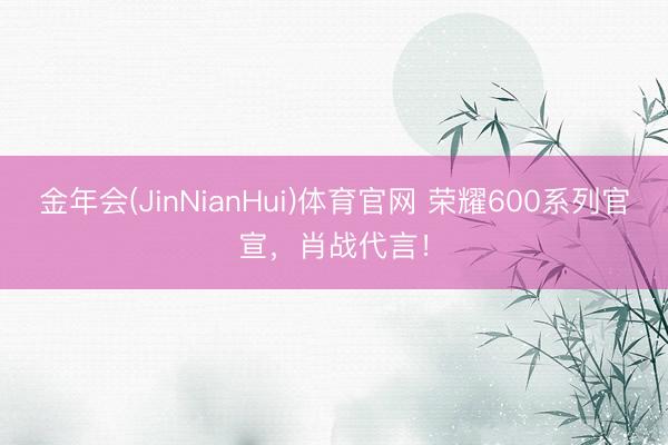 金年会(JinNianHui)体育官网 荣耀600系列官宣，肖战代言！