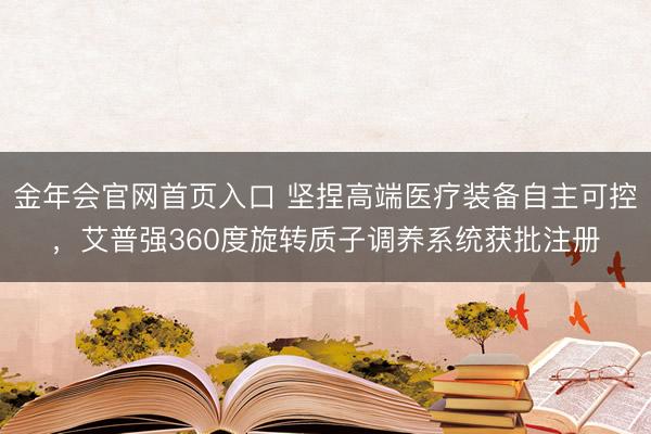 金年会官网首页入口 坚捏高端医疗装备自主可控，艾普强360度旋转质子调养系统获批注册