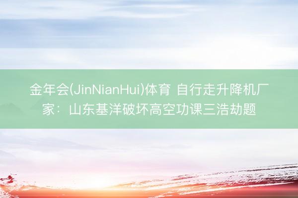 金年会(JinNianHui)体育 自行走升降机厂家：山东基洋破坏高空功课三浩劫题
