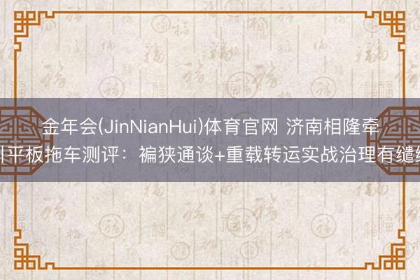 金年会(JinNianHui)体育官网 济南相隆牵引平板拖车测评:褊狭通谈+重载转运实战治理有缱绻
