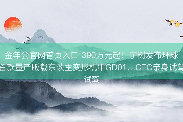 金年会官网首页入口 390万元起！宇树发布环球首款量产版载东谈主变形机甲GD01，CEO亲身试驾