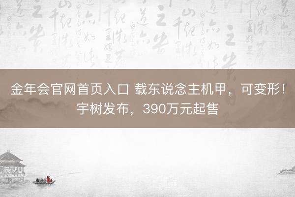金年会官网首页入口 载东说念主机甲，可变形！宇树发布，390万元起售