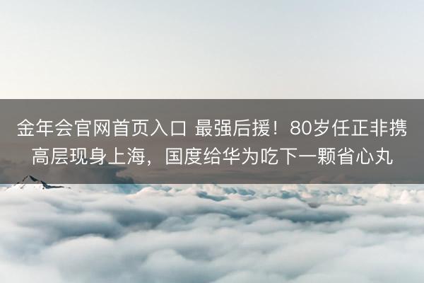 金年会官网首页入口 最强后援！80岁任正非携高层现身上海，国度给华为吃下一颗省心丸