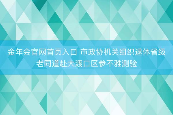 金年会官网首页入口 市政协机关组织退休省级老同道赴大渡口区参不雅测验