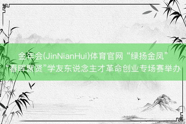 金年会(JinNianHui)体育官网 “绿扬金凤”“春晖聚贤”学友东说念主才革命创业专场赛举办