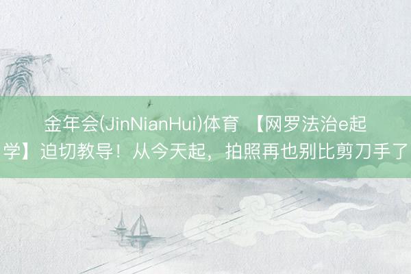 金年会(JinNianHui)体育 【网罗法治e起学】迫切教导！从今天起，拍照再也别比剪刀手了