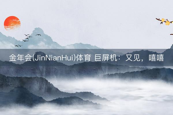 金年会(JinNianHui)体育 巨屏机:又见,嘻嘻