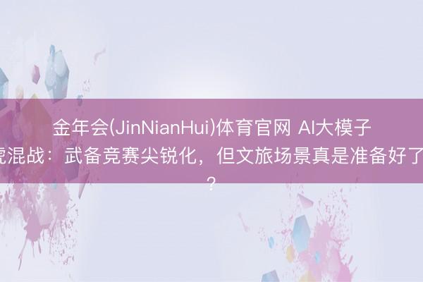 金年会(JinNianHui)体育官网 AI大模子五虎混战：武备竞赛尖锐化，但文旅场景真是准备好了吗？