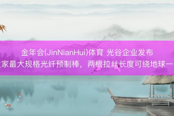 金年会(JinNianHui)体育 光谷企业发布大家最大规格光纤预制棒，两根拉丝长度可绕地球一圈