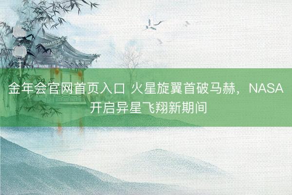 金年会官网首页入口 火星旋翼首破马赫，NASA 开启异星飞翔新期间