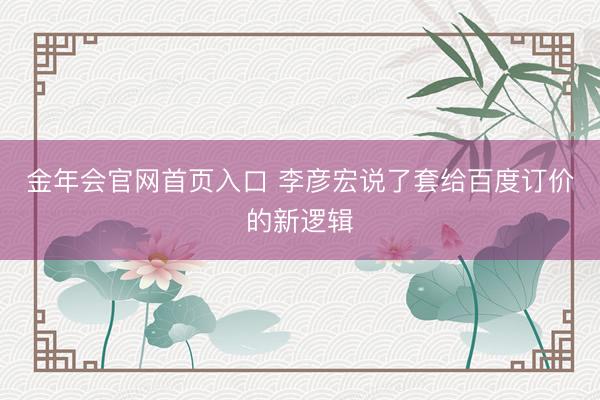 金年会官网首页入口 李彦宏说了套给百度订价的新逻辑