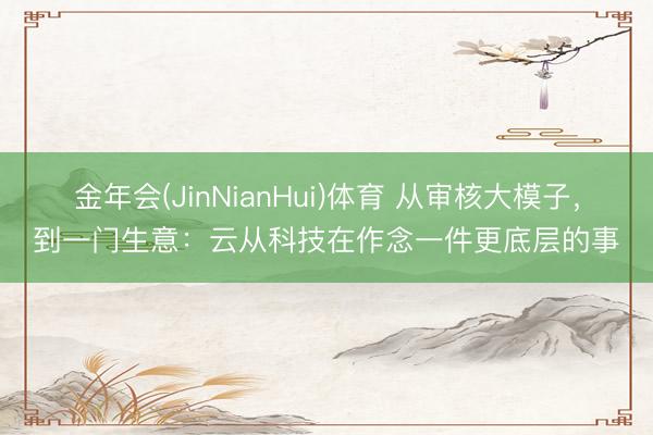 金年会(JinNianHui)体育 从审核大模子，到一门生意：云从科技在作念一件更底层的事
