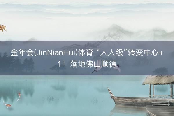 金年会(JinNianHui)体育 “人人级”转变中心+1！落地佛山顺德