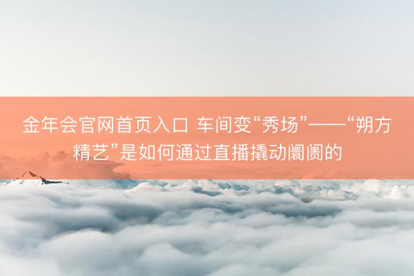 金年会官网首页入口 车间变“秀场”——“朔方精艺”是如何通过直播撬动阛阓的