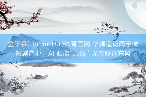 金年会(JinNianHui)体育官网 华媒造访南宁微短剧产业：AI 赋能“出海” 光影联通东盟