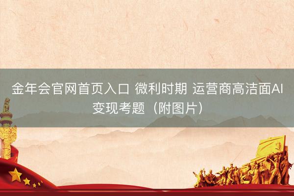 金年会官网首页入口 微利时期 运营商高洁面AI变现考题（附图片）