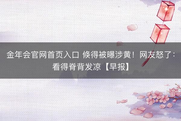 金年会官网首页入口 倏得被曝涉黄！网友怒了：看得脊背发凉【早报】