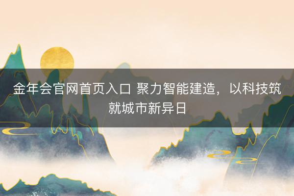 金年会官网首页入口 聚力智能建造，以科技筑就城市新异日