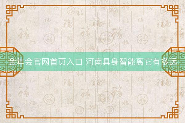金年会官网首页入口 河南具身智能离它有多远