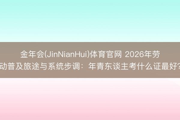 金年会(JinNianHui)体育官网 2026年劳动普及旅途与系统步调：年青东谈主考什么证最好？