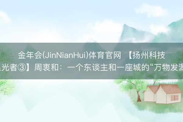 金年会(JinNianHui)体育官网 【扬州科技追光者③】周衷和：一个东谈主和一座城的“万物发源”