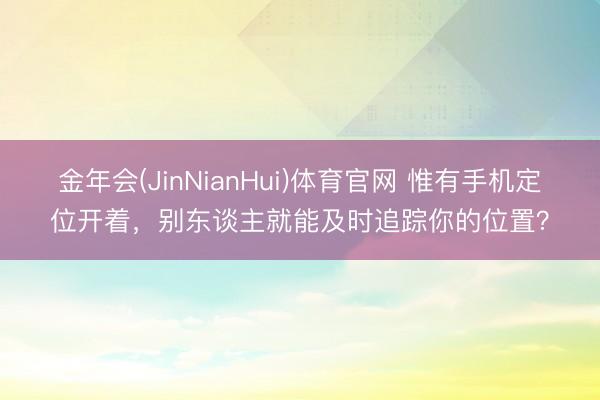 金年会(JinNianHui)体育官网 惟有手机定位开着，别东谈主就能及时追踪你的位置？