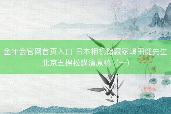 金年会官网首页入口 日本相机储藏家嶋田健先生北京五棵松講演原稿（一）