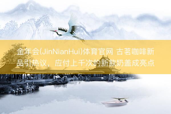 金年会(JinNianHui)体育官网 古茗咖啡新品引热议，应付上千次的新款奶盖成亮点